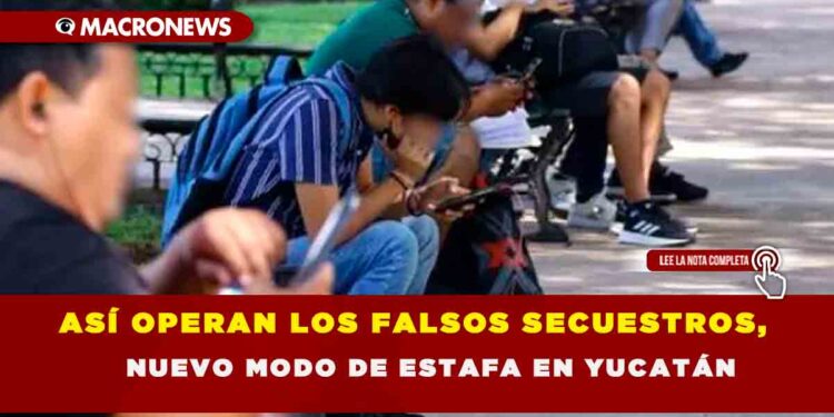 ASÍ OPERAN LOS FALSOS SECUESTROS, NUEVO MODO DE ESTAFA EN YUCATÁN