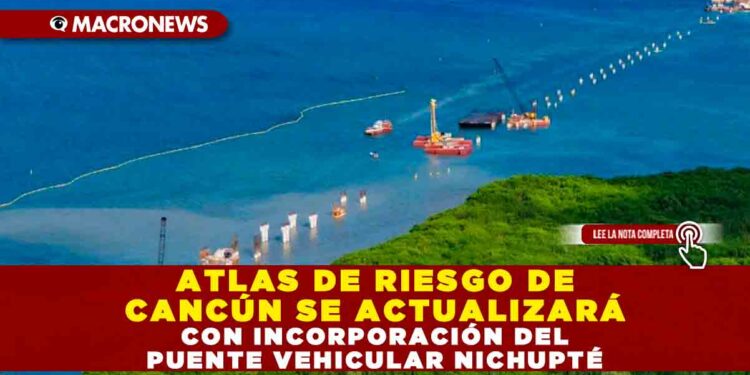 ATLAS DE RIESGO DE CANCÚN SE ACTUALIZARÁ CON INCORPORACIÓN DEL PUENTE VEHICULAR NICHUPTÉ
