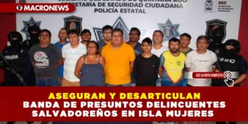 ASEGURAN Y DESARTICULAN BANDA DE PRESUNTOS DELINCUENTES SALVADOREÑOS EN ISLA MUJERES