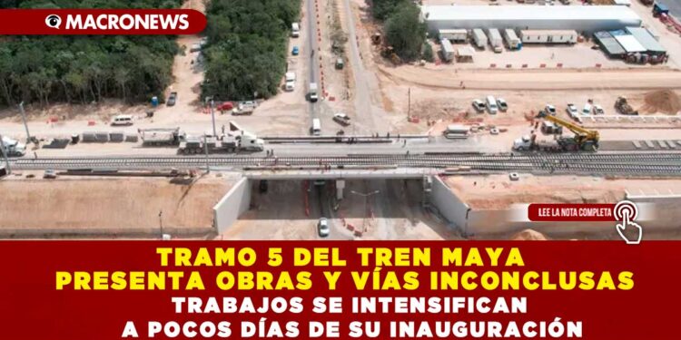 TRAMO 5 DEL TREN MAYA PRESENTA OBRAS Y VÍAS INCONCLUSAS; TRABAJOS SE INTENSIFICAN A POCOS DÍAS DE SU INAUGURACIÓN
