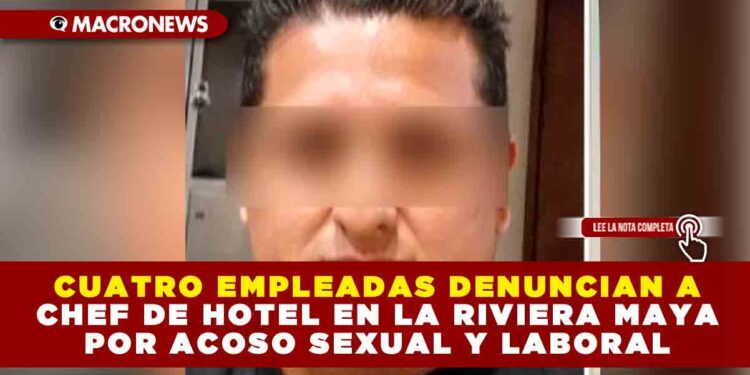CUATRO EMPLEADAS DENUNCIAN A CHEF DE HOTEL EN LA RIVIERA MAYA POR ACOSO SEXUAL Y LABORAL