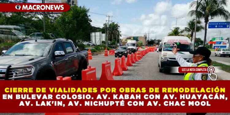 CIERRE DE VIALIDADES POR OBRAS DE REMODELACIÓN EN BULEVAR COLOSIO. AV. KABAH CON AV. HUAYACÁN, AV. LAK’IN, AV. NICHUPTÉ CON AV. CHAC MOOL