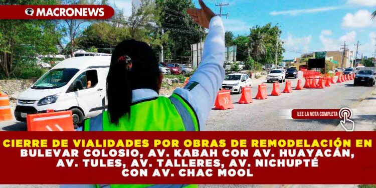 CIERRE DE VIALIDADES POR OBRAS DE REMODELACIÓN EN BULEVAR COLOSIO, AV. KABAH CON AV. HUAYACÁN, AV. TULES, AV. TALLERES, AV. NICHUPTÉ CON AV. CHAC MOOL