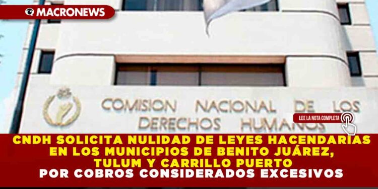 CNDH SOLICITA NULIDAD DE LEYES HACENDARIAS EN LOS MUNICIPIOS DE BENITO JUÁREZ, TULUM Y CARRILLO PUERTO POR COBROS CONSIDERADOS EXCESIVOS