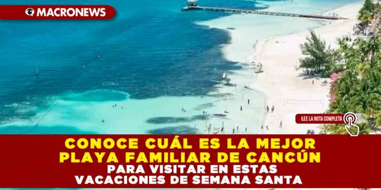 CONOCE CUÁL ES LA MEJOR PLAYA FAMILIAR DE CANCÚN PARA VISITAR EN ESTAS VACACIONES DE SEMANA SANTA