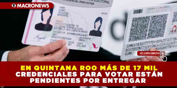 EN QUINTANA ROO MÁS DE 17 MIL CREDENCIALES PARA VOTAR ESTÁN PENDIENTES POR ENTREGAR