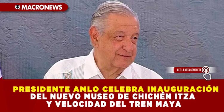 PRESIDENTE AMLO CELEBRA INAUGURACIÓN DEL NUEVO MUSEO DE CHICHÉN ITZA Y VELOCIDAD DEL TREN MAYA