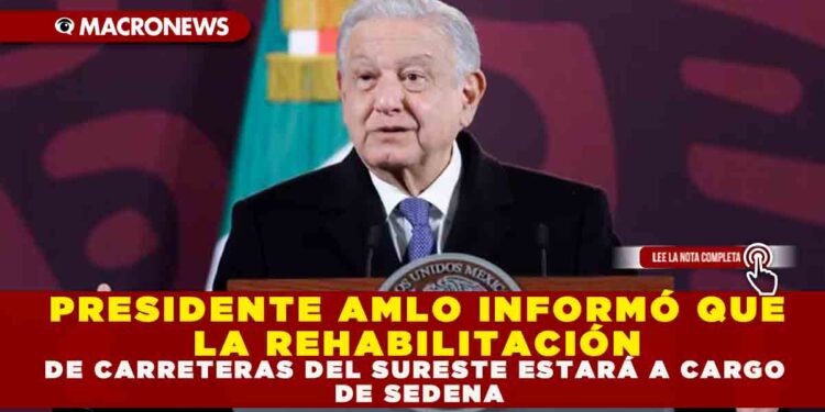 PRESIDENTE AMLO INFORMÓ QUE LA REHABILITACIÓN DE CARRETERAS DEL SURESTE ESTARÁ A CARGO DE SEDENA