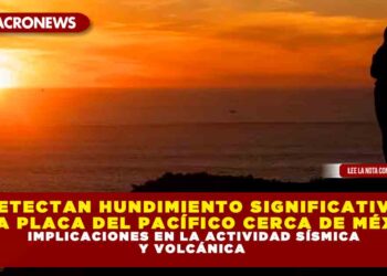 DETECTAN HUNDIMIENTO SIGNIFICATIVO DE LA PLACA DEL PACÍFICO CERCA DE MÉXICO: IMPLICACIONES EN LA ACTIVIDAD SÍSMICA Y VOLCÁNICA