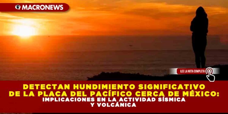 DETECTAN HUNDIMIENTO SIGNIFICATIVO DE LA PLACA DEL PACÍFICO CERCA DE MÉXICO: IMPLICACIONES EN LA ACTIVIDAD SÍSMICA Y VOLCÁNICA