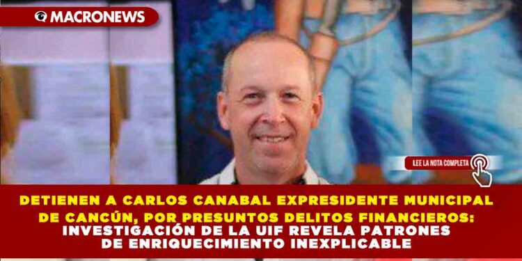 DETIENEN A CARLOS CANABAL EXPRESIDENTE MUNICIPAL DE CANCÚN, POR PRESUNTOS DELITOS FINANCIEROS: INVESTIGACIÓN DE LA UIF REVELA PATRONES DE ENRIQUECIMIENTO INEXPLICABLE