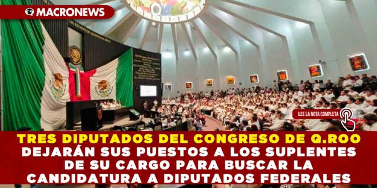 TRES DIPUTADOS DEL CONGRESO DE Q.ROO DEJARÁN SUS PUESTOS A LOS SUPLENTES DE SU CARGO PARA BUSCAR LA CANDIDATURA A DIPUTADOS FEDERALES