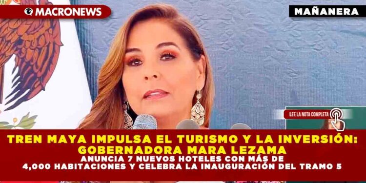 TREN MAYA IMPULSA EL TURISMO Y LA INVERSIÓN: GOBERNADORA MARA LEZAMA ANUNCIA 7 NUEVOS HOTELES CON MÁS DE 4,000 HABITACIONES Y CELEBRA LA INAUGURACIÓN DEL TRAMO 5