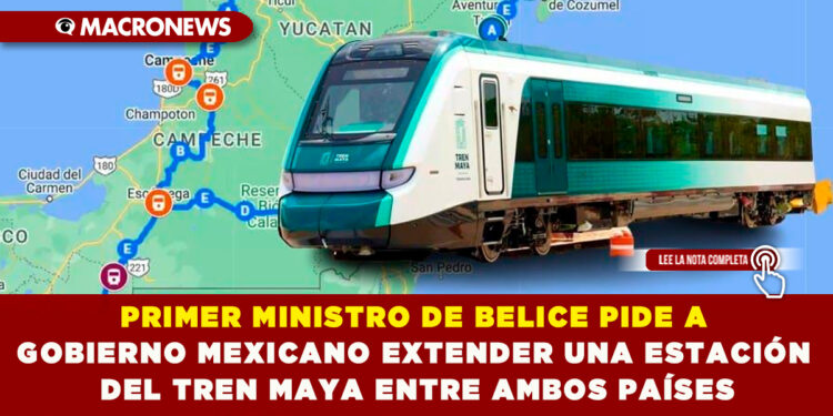 PRIMER MINISTRO DE BELICE PIDE A  GOBIERNO MEXICANO EXTENDER UNA ESTACIÓN  DEL TREN MAYA ENTRE AMBOS PAÍSES