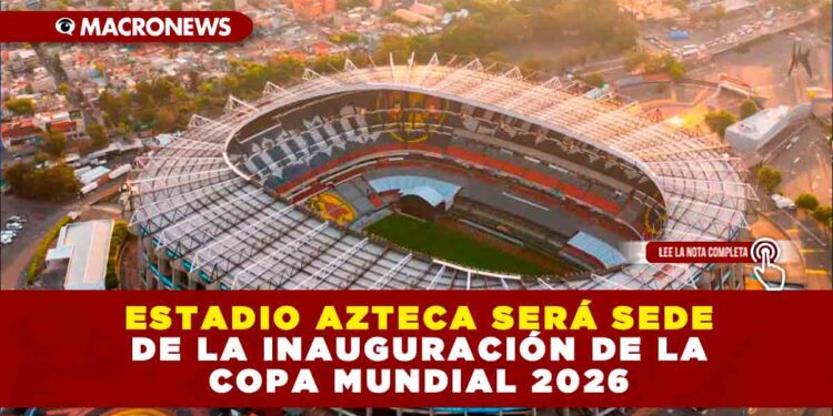EL ESTADIO AZTECA SERÁ SEDE DE LA INAUGURACIÓN DE LA COPA MUNDIAL 2026