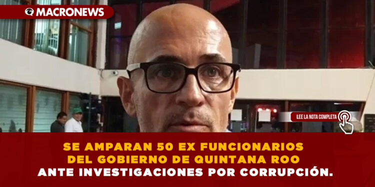 SE AMPARAN 50 EX FUNCIONARIOS DEL GOBIERNO DE QUINTANA ROO ANTE INVESTIGACIONES POR CORRUPCIÓN.