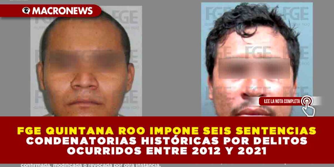 FGE QUINTANA ROO IMPONE SEIS SENTENCIAS CONDENATORIAS HISTÓRICAS POR DELITOS OCURRIDOS ENTRE 2012 Y 2021