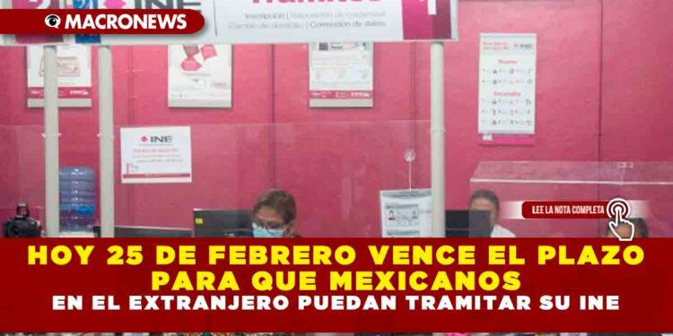 HOY 25 DE FEBRERO VENCE EL PLAZO PARA QUE MEXICANOS EN EL EXTRANJERO PUEDAN TRAMITAR SU INE