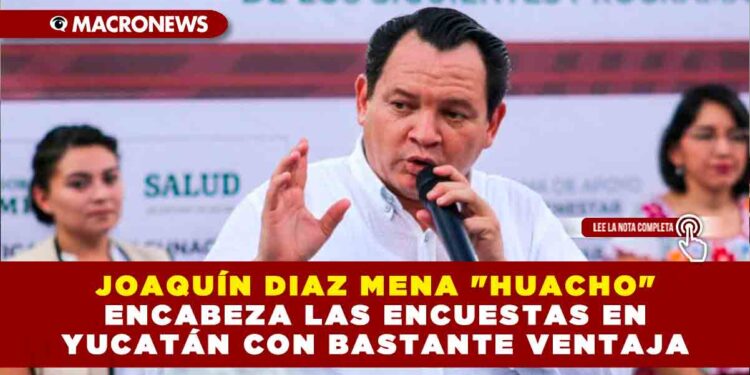 JOAQUÍN DIAZ MENA «HUACHO» ENCABEZA LAS ENCUESTAS EN YUCATÁN CON BASTANTE VENTAJA