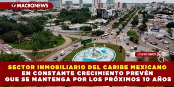 SECTOR INMOBILIARIO DEL CARIBE MEXICANO EN CONSTANTE CRECIMIENTO PREVÉN QUE SE MANTENGA POR LOS PRÓXIMOS 10 AÑOS