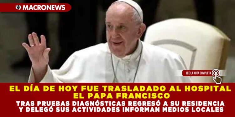 EL DÍA DE HOY FUE TRASLADADO AL HOSPITAL EL PAPA FRANCISCO; TRAS PRUEBAS DIAGNÓSTICAS REGRESÓ A SU RESIDENCIA Y DELEGÓ SUS ACTIVIDADES INFORMAN MEDIOS LOCALES