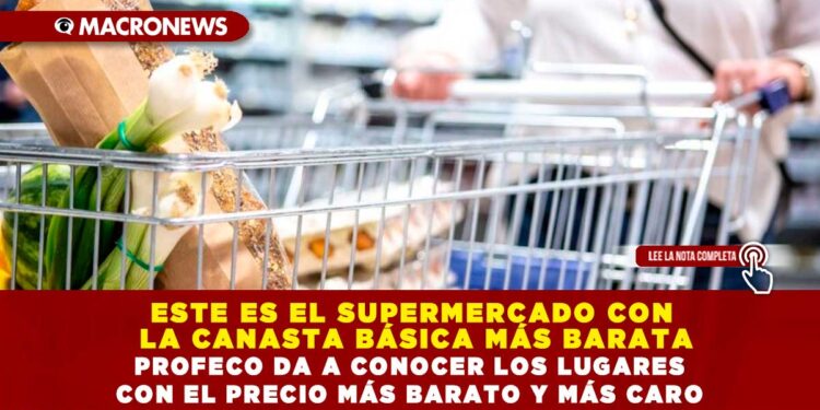 ESTE ES EL SUPERMERCADO CON LA CANASTA BÁSICA MÁS BARATA; PROFECO DA A CONOCER LOS LUGARES CON EL PRECIO MÁS BARATO Y MÁS CARO