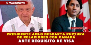 PRESIDENTE AMLO DESCARTA RUPTURA DE RELACIONES CON CANADÁ ANTE REQUISITO DE VISA