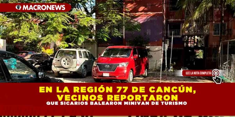 EN LA REGIÓN 77 DE CANCÚN, VECINOS REPORTARON QUE SICARIOS BALEARON MINIVAN DE TURISMO