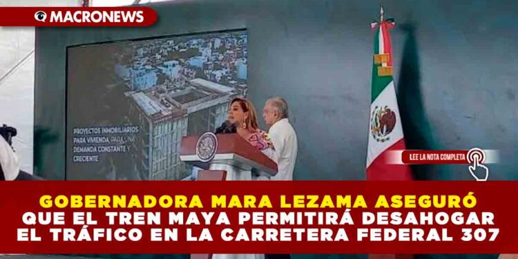 GOBERNADORA MARA LEZAMA ASEGURÓ QUE EL TREN MAYA PERMITIRÁ DESAHOGAR EL TRÁFICO EN LA CARRETERA FEDERAL 307 DE CANCÚN