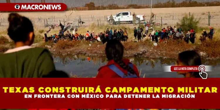 TEXAS CONSTRUIRÁ CAMPAMENTO MILITAR EN FRONTERA CON MÉXICO PARA DETENER LA MIGRACIÓN