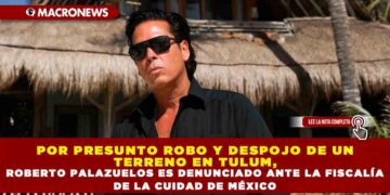 POR PRESUNTO ROBO Y DESPOJO DE UN TERRENO EN TULUM, ROBERTO PALAZUELOS ES DENUNCIADO ANTE LA FISCALÍA DE LA CUIDAD DE MÉXICO