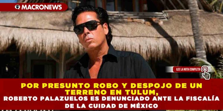 POR PRESUNTO ROBO Y DESPOJO DE UN TERRENO EN TULUM, ROBERTO PALAZUELOS ES DENUNCIADO ANTE LA FISCALÍA DE LA CUIDAD DE MÉXICO