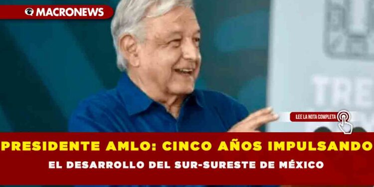 PRESIDENTE AMLO: CINCO AÑOS IMPULSANDO EL DESARROLLO DEL SUR-SURESTE DE MÉXICO