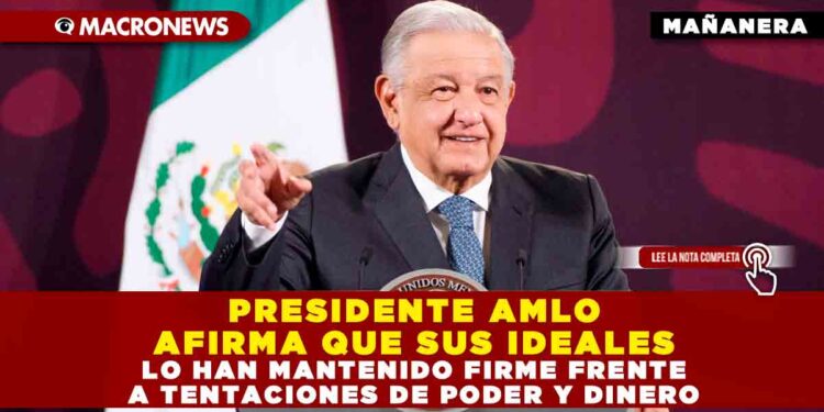 PRESIDENTE AMLO AFIRMA QUE SUS IDEALES LO HAN MANTENIDO FIRME FRENTE A TENTACIONES DE PODER Y DINERO