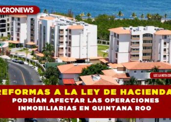 REFORMAS A LA LEY DE HACIENDA, PODRÍAN AFECTAR LAS OPERACIONES INMOBILIARIAS EN QUINTANA ROO