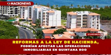 REFORMAS A LA LEY DE HACIENDA, PODRÍAN AFECTAR LAS OPERACIONES INMOBILIARIAS EN QUINTANA ROO