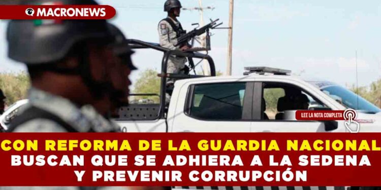 CON REFORMA DE LA GUARDIA NACIONAL BUSCAN QUE SE ADHIERA A LA SEDENA Y PREVENIR CORRUPCIÓN