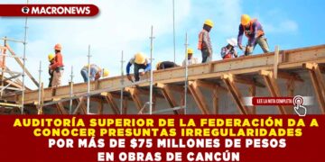 AUDITORÍA SUPERIOR DE LA FEDERACIÓN DA A CONOCER PRESUNTAS IRREGULARIDADES POR MÁS DE $75 MILLONES DE PESOS EN OBRAS DE CANCÚN
