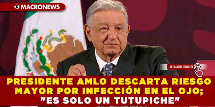 PRESIDENTE AMLO DESCARTA RIESGO MAYOR POR INFECCIÓN EN EL OJO; «ES SOLO UN TUTUPICHE»