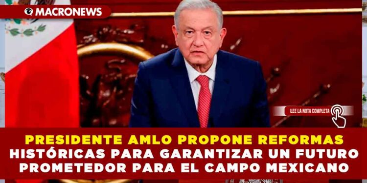 PRESIDENTE AMLO PROPONE REFORMAS HISTÓRICAS PARA GARANTIZAR UN FUTURO PROMETEDOR PARA EL CAMPO MEXICANO