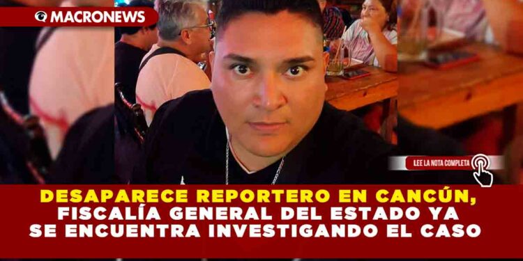 DESAPARECE REPORTERO EN CANCÚN, FISCALÍA GENERAL DEL ESTADO YA SE ENCUENTRA INVESTIGANDO EL CASO