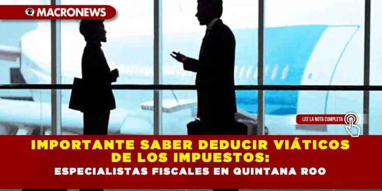 IMPORTANTE SABER DEDUCIR VIÁTICOS DE LOS IMPUESTOS: ESPECIALISTAS FISCALES EN QUINTANA ROO