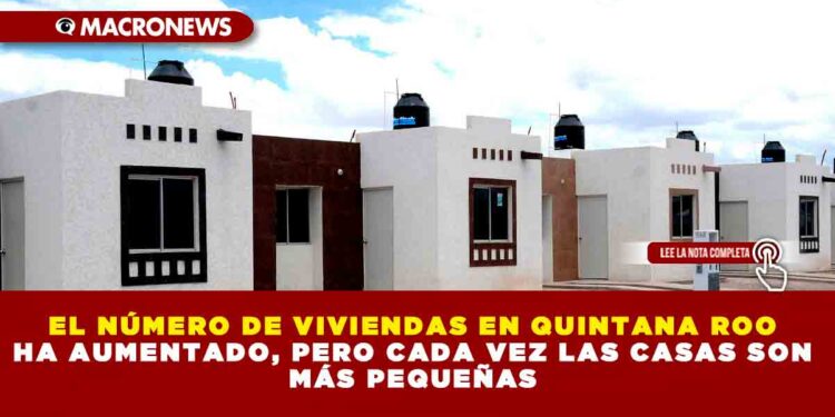 EL NÚMERO DE VIVIENDAS EN QUINTANA ROO HA AUMENTADO, PERO CADA VEZ LAS CASAS SON MÁS PEQUEÑAS
