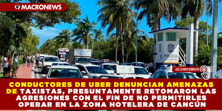 CONDUCTORES DE UBER DENUNCIAN AMENAZAS DE TAXISTAS, PRESUNTAMENTE RETOMARON LAS AGRESIONES CON EL FIN DE NO PERMITIRLES OPERAR EN LA ZONA HOTELERA DE CANCÚN