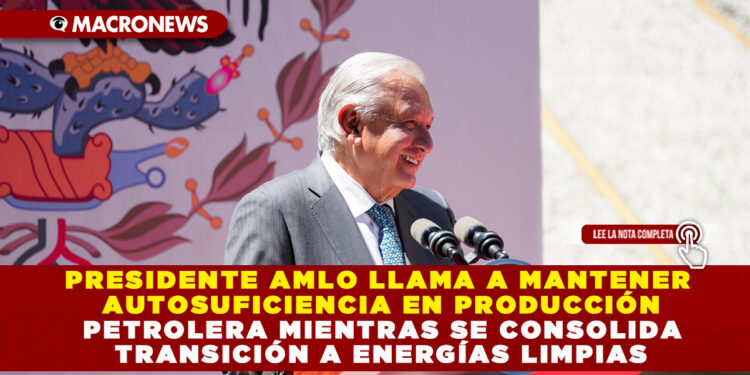 PRESIDENTE AMLO LLAMA A MANTENER AUTOSUFICIENCIA EN PRODUCCIÓN PETROLERA MIENTRAS SE CONSOLIDA TRANSICIÓN A ENERGÍAS LIMPIAS