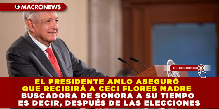 EL PRESIDENTE AMLO ASEGURÓ QUE RECIBIRÁ A CECI FLORES MADRE BUSCADORA DE SONORA A SU TIEMPO ES DECIR, DESPUÉS DE LAS ELECCIONES