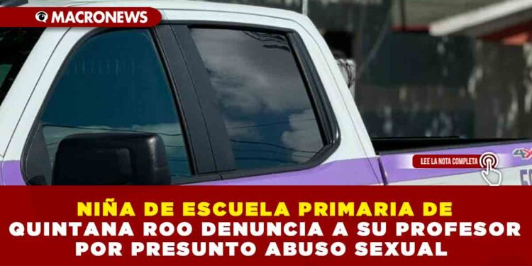 NIÑA DE ESCUELA PRIMARIA DE QUINTANA ROO DENUNCIA A SU PROFESOR POR PRESUNTO ABUSO SEXUAL