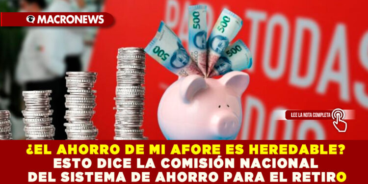 ¿EL AHORRO DE MI AFORE ES HEREDABLE? ESTO DICE LA COMISIÓN NACIONAL DEL SISTEMA DE AHORRO PARA EL RETIRO