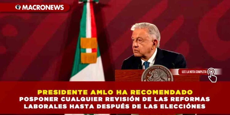 PRESIDENTE AMLO HA RECOMENDADO POSPONER CUALQUIER REVISIÓN DE LAS REFORMAS LABORALES HASTA DESPUÉS DE LAS ELECCIÓNES