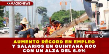 AUMENTO RÉCORD EN EMPLEO Y SALARIOS EN QUINTANA ROO CON UN ALZA DEL 6.9%